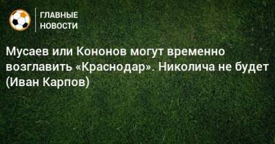 Мусаев или Кононов могут временно возглавить «Краснодар». Николича не будет (Иван Карпов)