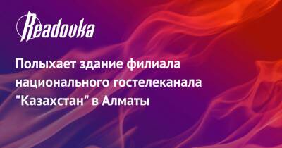 Полыхает здание филиала национального гостелеканала «Казахстан» в Алматы