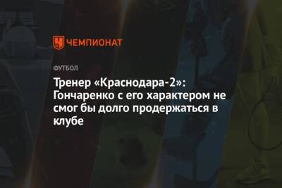 Тренер «Краснодара-2»: Гончаренко с его характером не смог бы долго продержаться в клубе
