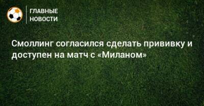 Крис Смоллинг - Смоллинг согласился сделать прививку и доступен на матч с «Миланом» - bombardir.ru