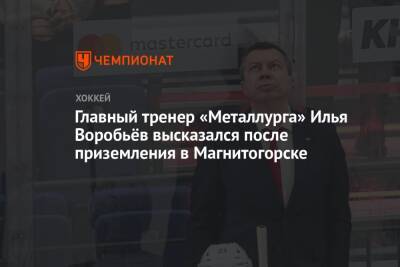 Главный тренер «Металлурга» Илья Воробьёв высказался после приземления в Магнитогорске