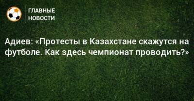 Адиев: «Протесты в Казахстане скажутся на футболе. Как здесь чемпионат проводить?»