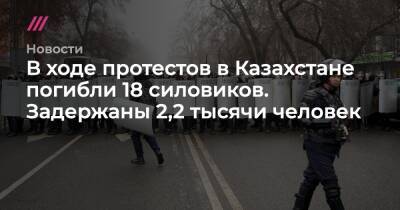 В ходе протестов в Казахстане погибли 18 силовиков. Задержаны 2,2 тысячи человек - tvrain.ru - Россия - Казахстан - Алма-Ата - Костанайская обл.