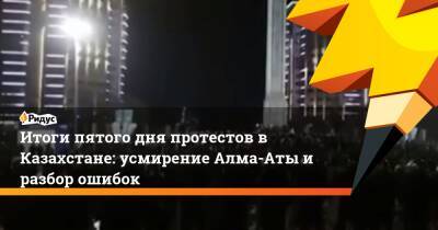 Итоги пятого дня протестов в Казахстане: усмирение Алма-Аты и разбор ошибок