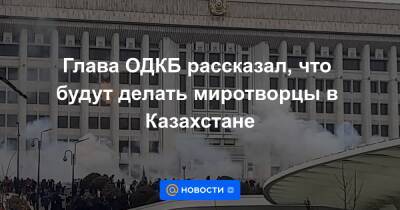 Глава ОДКБ рассказал, что будут делать миротворцы в Казахстане