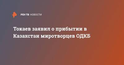 Токаев заявил о прибытии в Казахстан миротворцев ОДКБ