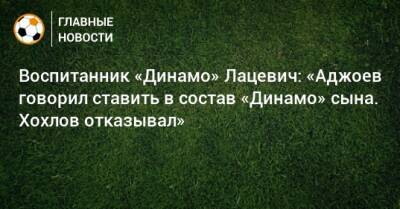 Воспитанник «Динамо» Лацевич: «Аджоев говорил ставить в состав «Динамо» сына. Хохлов отказывал»