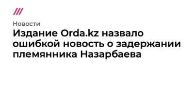 Издание Orda.kz назвало ошибкой новость о задержании племянника Назарбаева
