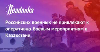 Российских военных не привлекают к оперативно-боевым мероприятиям в Казахстане