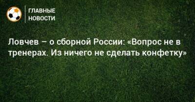 Ловчев – о сборной России: «Вопрос не в тренерах. Из ничего не сделать конфетку»