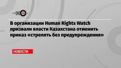 В организации Human Rights Watch призвали власти Казахстана отменить приказ «стрелять без предупреждения»