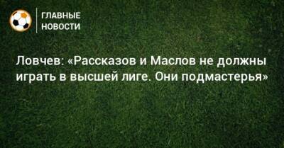 Ловчев: «Рассказов и Маслов не должны играть в высшей лиге. Они подмастерья»