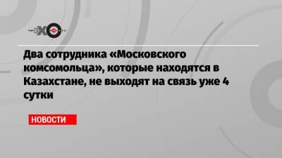 Два сотрудника «Московского комсомольца», которые находятся в Казахстане, не выходят на связь уже 4 сутки