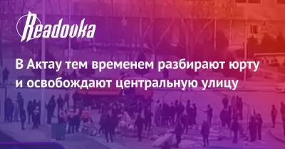 В Актау тем временем разбирают юрту и освобождают центральную улицу - readovka.ru - Казахстан - Алма-Ата - Мангистауская обл. - Того - Актобе - Актау - Тараз - Жанаозни