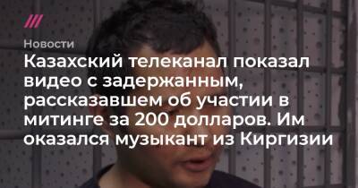 Казахский гостелеканал показал видео с задержанным, рассказавшим об участии в митинге за 200 долларов. Им оказался музыкант из Киргизии