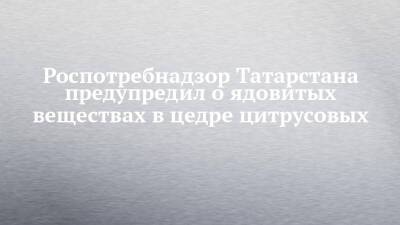 Роспотребнадзор Татарстана предупредил о ядовитых веществах в цедре цитрусовых
