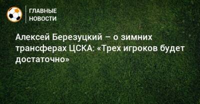 Алексей Березуцкий – о зимних трансферах ЦСКА: «Трех игроков будет достаточно»