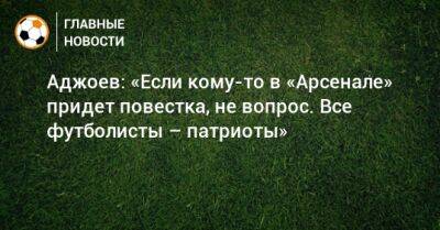 Аджоев: «Если кому-то в «Арсенале» придет повестка, не вопрос. Все футболисты – патриоты»