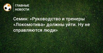 Семин: «Руководство и тренеры «Локомотива» должны уйти. Ну не справляются люди»