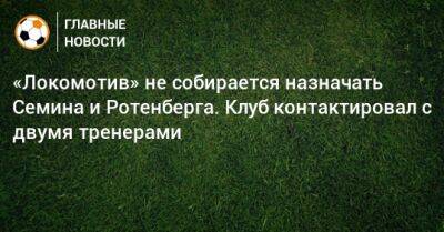 «Локомотив» не собирается назначать Семина и Ротенберга. Клуб контактировал с двумя тренерами