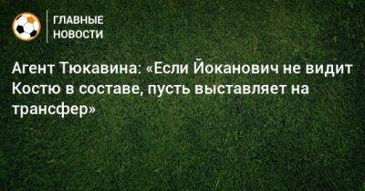 Агент Тюкавина: «Если Йоканович не видит Костю в составе, пусть выставляет на трансфер»