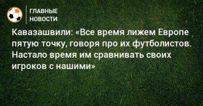 Кавазашвили: «Все время лижем Европе пятую точку, говоря про их футболистов. Настало время им сравнивать своих игроков с нашими»