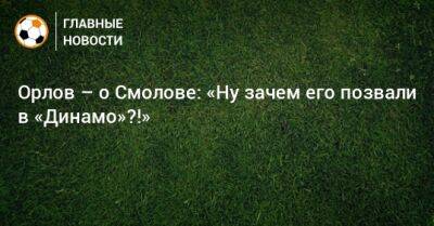 Орлов – о Смолове: «Ну зачем его позвали в «Динамо»?!»