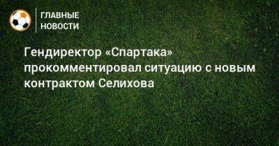 Гендиректор «Спартака» прокомментировал ситуацию с новым контрактом Селихова