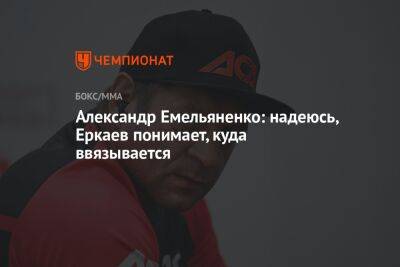 Александр Емельяненко: надеюсь, Еркаев понимает, куда ввязывается