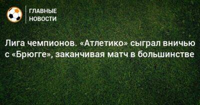 Лига чемпионов. «Атлетико» сыграл вничью с «Брюгге», заканчивая матч в большинстве