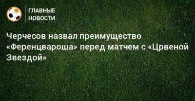 Черчесов назвал преимущество «Ференцвароша» перед матчем с «Црвеной Звездой»