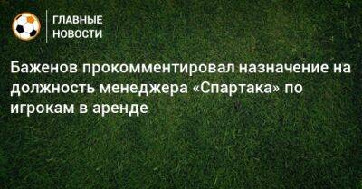 Баженов прокомментировал назначение на должность менеджера «Спартака» по игрокам в аренде