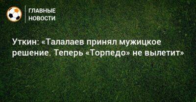 Уткин: «Талалаев принял мужицкое решение. Теперь «Торпедо» не вылетит»
