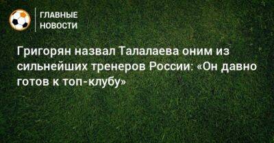 Григорян назвал Талалаева оним из сильнейших тренеров России: «Он давно готов к топ-клубу»