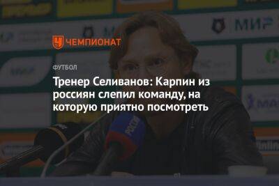 Тренер Селиванов: Карпин из россиян слепил команду, на которую приятно посмотреть