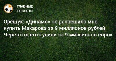 Орещук: «Динамо» не разрешило мне купить Макарова за 9 миллионов рублей. Через год его купили за 9 миллионов евро»
