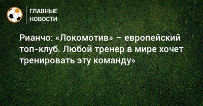 Рианчо: «Локомотив» – европейский топ-клуб. Любой тренер в мире хочет тренировать эту команду»