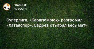 Суперлига. «Карагюмрюк» разгромил «Хатаяспор», Оздоев отыграл весь матч