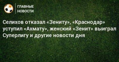 Селихов отказал «Зениту», «Краснодар» уступил «Ахмату», женский «Зенит» выиграл Суперлигу и другие новости дня