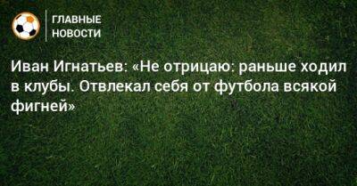 Иван Игнатьев: «Не отрицаю: раньше ходил в клубы. Отвлекал себя от футбола всякой фигней»