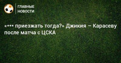 «*** приезжать тогда?» Джикия – Карасеву после матча с ЦСКА