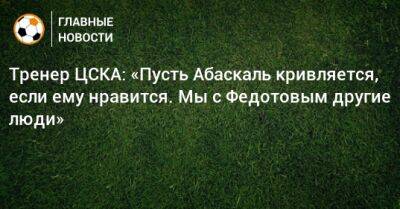 Тренер ЦСКА: «Пусть Абаскаль кривляется, если ему нравится. Мы с Федотовым другие люди»