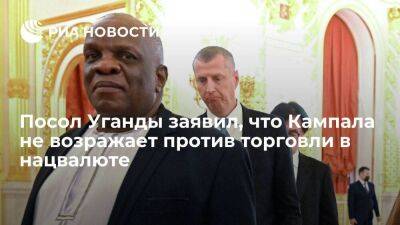 Посол Уганды в России заявил, что Кампала не возражает против торговли в нацвалюте