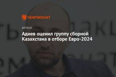 Адиев оценил группу сборной Казахстана в отборе Евро-2024
