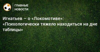 Игнатьев – о «Локомотиве»: «Психологически тяжело находиться на дне таблицы»