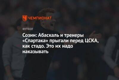 Созин: Абаскаль и тренеры «Спартака» прыгали перед ЦСКА, как стадо. Это их надо наказывать