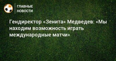 Гендиректор «Зенита» Медведев: «Мы находим возможность играть международные матчи»