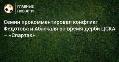 Семин прокомментировал конфликт Федотова и Абаскаля во время дерби ЦСКА – «Спартак»