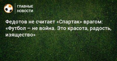 Федотов не считает «Спартак» врагом: «Футбол – не война. Это красота, радость, изящество»