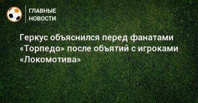 Геркус объяснился перед фанатами «Торпедо» после объятий с игроками «Локомотива»